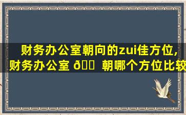 财务办公室朝向的zui
佳方位,财务办公室 🐠 朝哪个方位比较好